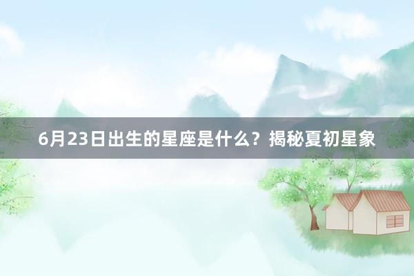 6月23日出生的星座是什么？揭秘夏初星象